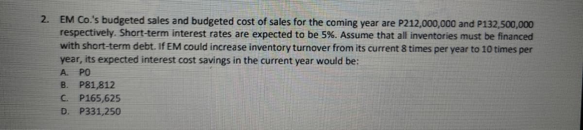 EM Co.'s budgeted sales and budgeted cost of sales for the coming year are P212,000,000 and P132,500,000
respectively. Short-term interest rates are expected to be 5%. Assume that all inventories must be financed
with short-term debt. If EM could increase inventory turnover from its current 8 times per year to 10 times per
2.
year, its expected interest cost savings in the current year would be:
A.
PO
B. P81,812
P165,625
P331,250
C.
D.
