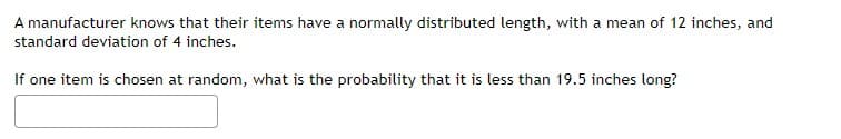 A manufacturer knows that their items have a normally distributed length, with a mean of 12 inches, and
standard deviation of 4 inches.
If one item is chosen at random, what is the probability that it is less than 19.5 inches long?
