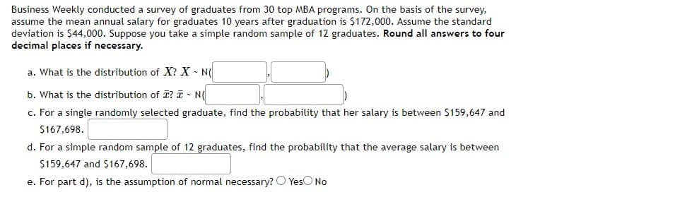 Business Weekly conducted a survey of graduates from 30 top MBA programs. On the basis of the survey,
assume the mean annual salary for graduates 10 years after graduation is $172,000. Assume the standard
deviation is $44,000. Suppose you take a simple random sample of 12 graduates. Round all answers to four
decimal places if necessary.
a. What is the distribution of X? X - N(
b. What is the distribution of T? T - N(
c. For a single randomly selected graduate, find the probability that her salary is between $159,647 and
$167,698.
d. For a simple random sample of 12 graduates, find the probability that the average salary is between
$159,647 and $167,698.
e. For part d), is the assumption of normal necessary? O YesO No
