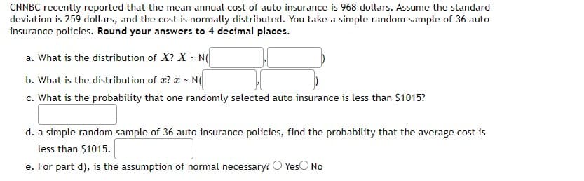 CNNBC recently reported that the mean annual cost of auto insurance is 968 dollars. Assume the standard
deviation is 259 dollars, and the cost is normally distributed. You take a simple random sample of 36 auto
insurance policies. Round your answers to 4 decimal places.
a. What is the distribution of X? X - N(
b. What is the distribution of ? T - N(
c. What is the probability that one randomly selected auto insurance is less than $1015?
d. a simple random sample of 36 auto insurance policies, find the probability that the average cost is
less than $1015.
e. For part d), is the assumption of normal necessary? O YesO No
