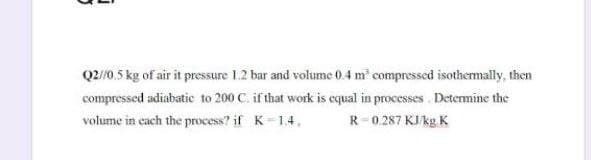 Q2/0.5 kg of air it pressure 1.2 bar and volume 0.4 m compressed isothermally, then
compressed adiabatic to 200 C. if that work is equal in processes Determine the
volume in each the process? if K=1.4.
R-0.287 KJ/kg. K
