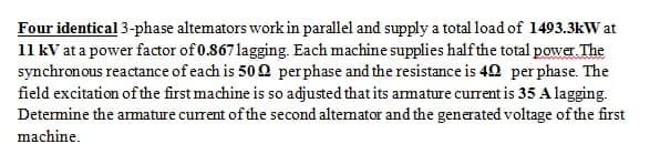 Four identical 3-phase altemators workin parallel and supply a total load of 1493.3kW at
11 kV at a power factor of 0.867 lagging. Each machine supplies halfthe total power. The
synchronous reactance of each is 50 2 perphase and the resistance is 42 per phase. The
field excitation of the first machine is so adjusted that its armature current is 35 A lagging.
Determine the amature current of the second altemator and the generated voltage of the first
machine.
