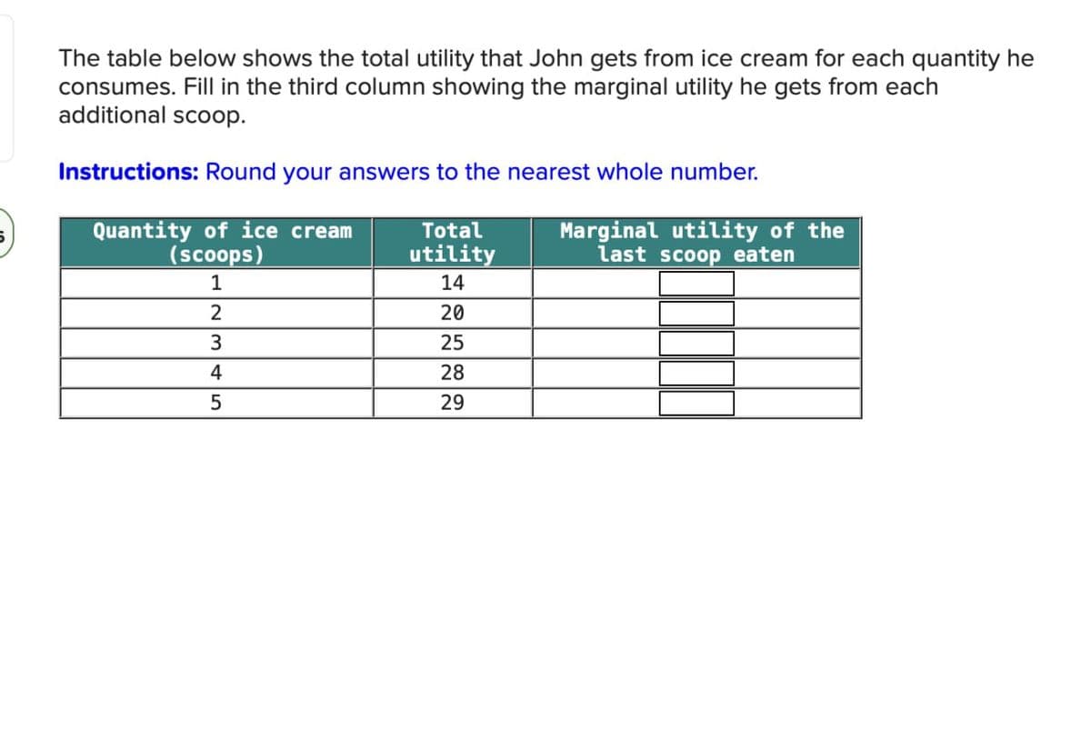 The table below shows the total utility that John gets from ice cream for each quantity he
consumes. Fill in the third column showing the marginal utility he gets from each
additional scoop.
Instructions: Round your answers to the nearest whole number.
Quantity of ice cream
(scoops)
Total
utility
1
14
2
20
3
25
4
28
5
29
Marginal utility of the
last scoop eaten