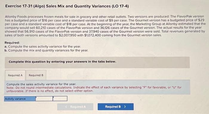 Exercise 17-31 (Algo) Sales Mix and Quantity Variances (LO 17-4)
Allonby Foods processes frozen meals for sale in grocery and other retail outlets. Two versions are produced: The FlavorPak version
has a budgeted price of $16 per case and a standard variable cost of $9 per case. The Gourmet version has a budgeted price of $29
per case and a standard variable cost of $18 per case. At the beginning of the year, the Marketing Group at Allonby estimated that the
company would sell 60,210 cases of the FlavorPak version and 36,126 cases of the Gourmet version. The actual results for the year
showed that 56,910 cases of the FlavorPak version and 37,940 cases of the Gourmet version were sold. Total revenues generated by
sales of both versions amounted to $2,007,950 with $1,072,400 coming from the Gourmet version sales.
Required:
a. Compute the sales activity variance for the year.
b. Compute the mix and quantity variances for the year.
Complete this question by entering your answers in the tabs below.
Required A Required B
Compute the sales activity variance for the year.
Note: Do not round intermediate calculations. Indicate the effect of each variance by selecting "F" for favorable, or "U" for
unfavorable. If there is no effect, do not select either option.
Activity variance
< Required A
Required B >