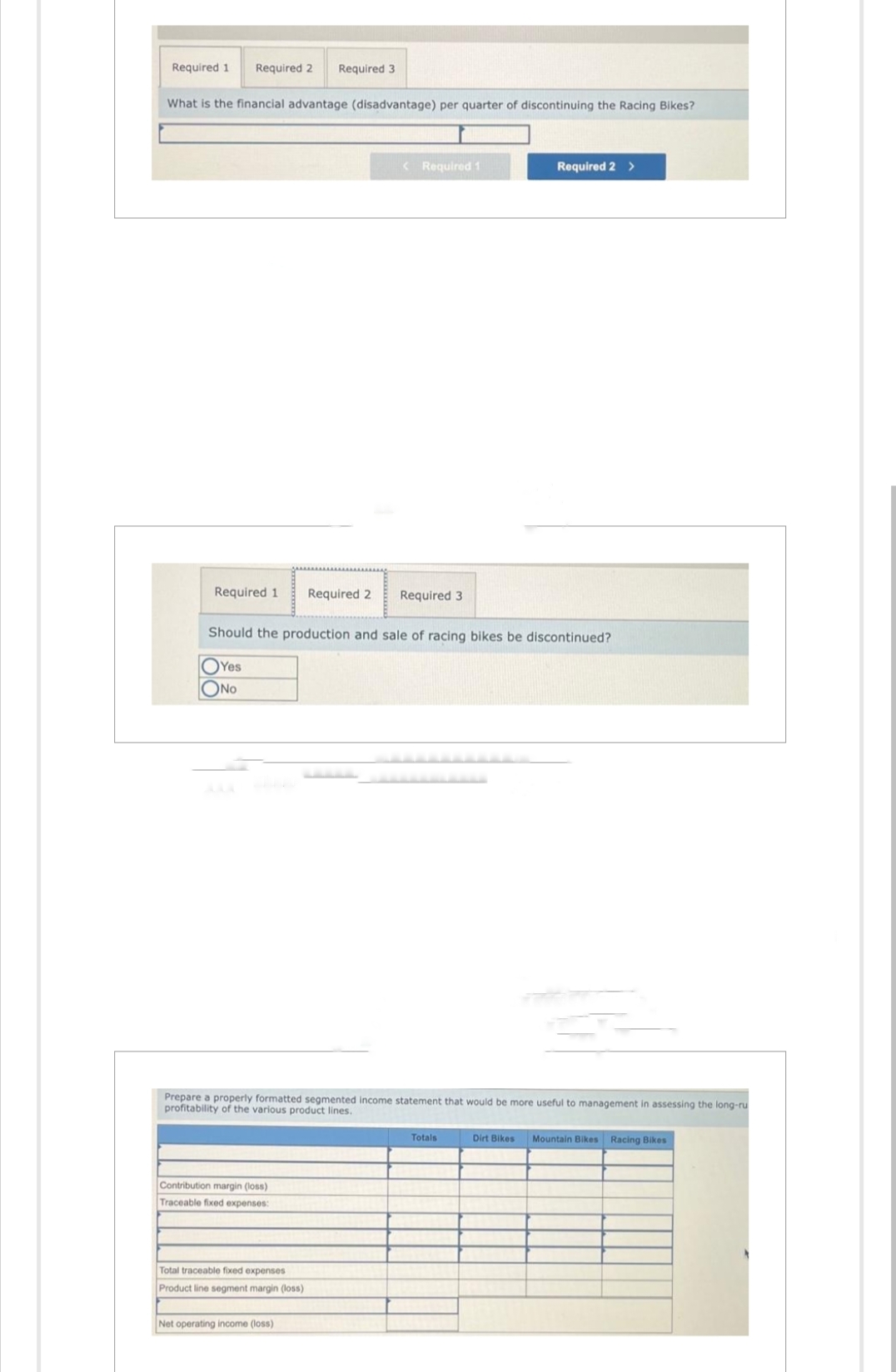 Required 1 Required 2 Required 3
What is the financial advantage (disadvantage) per quarter of discontinuing the Racing Bikes?
Required 1 Required 2
Contribution margin (loss)
Traceable fixed expenses:
<
Total traceable fixed expenses
Product line segment margin (loss)
Required 1
Should the production and sale of racing bikes be discontinued?
Yes
ONO
Net operating income (loss)
Required 3
Prepare a properly formatted segmented income statement that would be more useful to management in assessing the long-ru
profitability of the various product lines.
Required 2 >
Totals
Dirt Bikes Mountain Bikes Racing Bikes