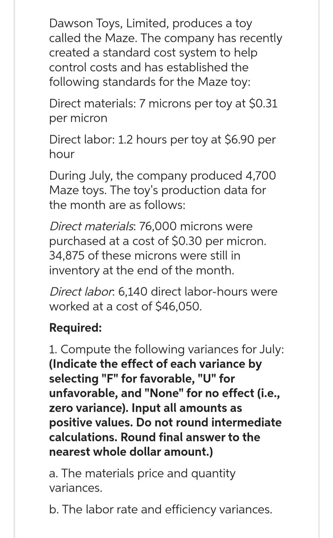 Dawson Toys, Limited, produces a toy
called the Maze. The company has recently
created a standard cost system to help
control costs and has established the
following standards for the Maze toy:
Direct materials: 7 microns per toy at $0.31
per micron
Direct labor: 1.2 hours per toy at $6.90 per
hour
During July, the company produced 4,700
Maze toys. The toy's production data for
the month are as follows:
Direct materials: 76,000 microns were
purchased at a cost of $0.30 per micron.
34,875 of these microns were still in
inventory at the end of the month.
Direct labor. 6,140 direct labor-hours were
worked at a cost of $46,050.
Required:
1. Compute the following variances for July:
(Indicate the effect of each variance by
selecting "F" for favorable, "U" for
unfavorable, and "None" for no effect (i.e.,
zero variance). Input all amounts as
positive values. Do not round intermediate
calculations. Round final answer to the
nearest whole dollar amount.)
a. The materials price and quantity
variances.
b. The labor rate and efficiency variances.