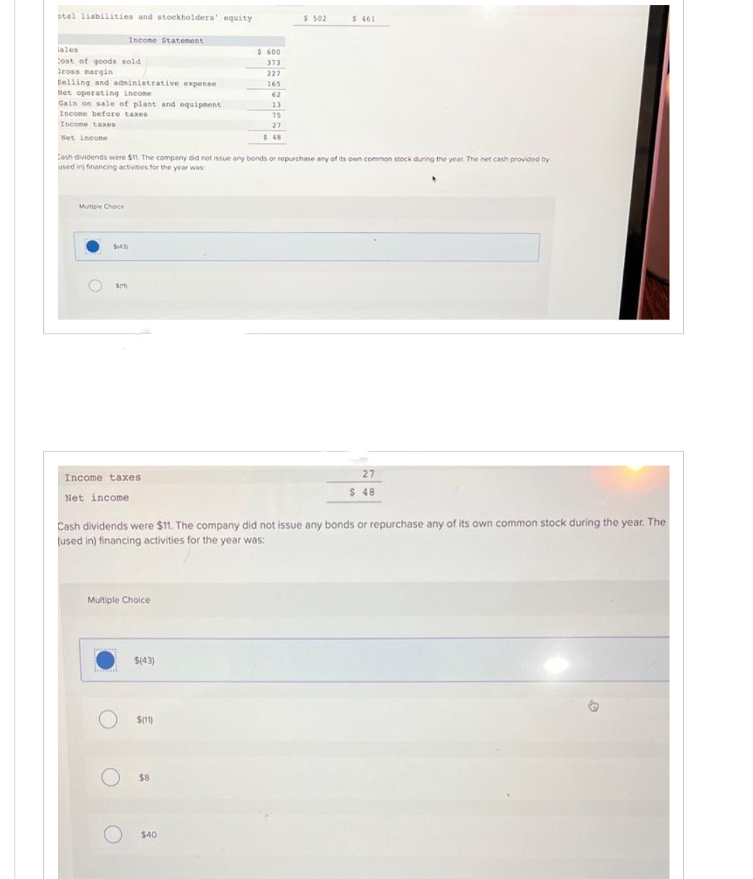 otal liabilities and stockholders' equity
iales
Cost of goods sold
Gross margin
Selling and administrative expense.
Net operating income.
Gain on sale of plant and equipment
Incone before taxes
Income taxes
Net income
Mutiple Choice
Income Statement
SOT
Income taxes
Net income
Cash dividends were $11. The company did not issue any bonds or repurchase any of its own common stock during the year. The net cash provided by
used in) financing activities for the year was:
Multiple Choice
O
O
$(43)
Cash dividends were $11. The company did not issue any bonds or repurchase any of its own common stock during the year. The
(used in) financing activities for the year was:
$(11)
$ 600
373
227
165
$8
62
13
75
27
$ 48
$40
$ 502
$ 461
27
$ 48