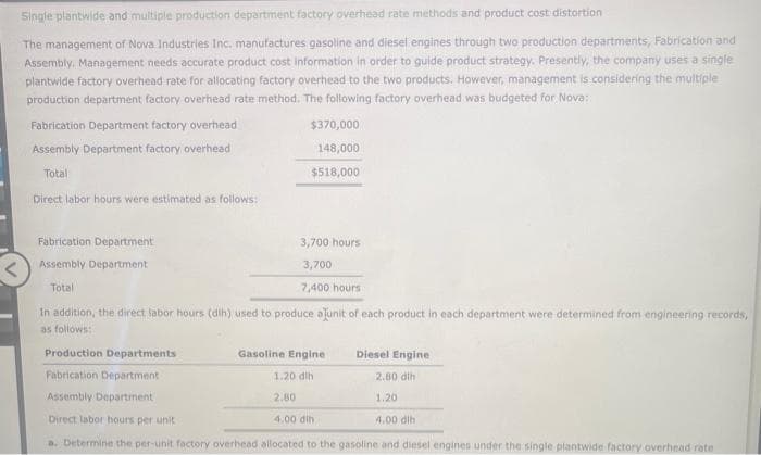 <
Single plantwide and multiple production department factory overhead rate methods and product cost distortion
The management of Nova Industries Inc. manufactures gasoline and diesel engines through two production departments, Fabrication and
Assembly, Management needs accurate product cost information in order to guide product strategy. Presently, the company uses a single
plantwide factory overhead rate for allocating factory overhead to the two products. However, management is considering the multiple
production department factory overhead rate method. The following factory overhead was budgeted for Nova:
Fabrication Department factory overhead
Assembly Department factory overhead
Total
Direct labor hours were estimated as follows:
Fabrication Department
Assembly Department
Total
$370,000
148,000
$518,000
3,700 hours
3,700
7,400 hours
In addition, the direct labor hours (dih) used to produce a unit of each product in each department were determined from engineering records,
as follows:
Production Departments
Fabrication Department
Assembly Department
Direct labor hours per unit
4.00 dih
a. Determine the per-unit factory overhead allocated to the gasoline and diesel engines under the single plantwide factory overhead rate
Gasoline Engine
1.20 dih
2.80
Diesel Engine
2.80 dih
1.20
4.00 dih