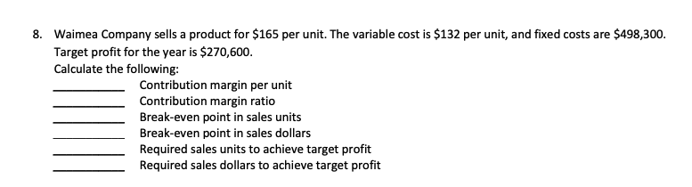 8. Waimea Company sells a product for $165 per unit. The variable cost is $132 per unit, and fixed costs are $498,300.
Target profit for the year is $270,600.
Calculate the following:
Contribution margin per unit
Contribution margin ratio
Break-even point in sales units
Break-even point in sales dollars
Required sales units to achieve target profit
Required sales dollars to achieve target profit