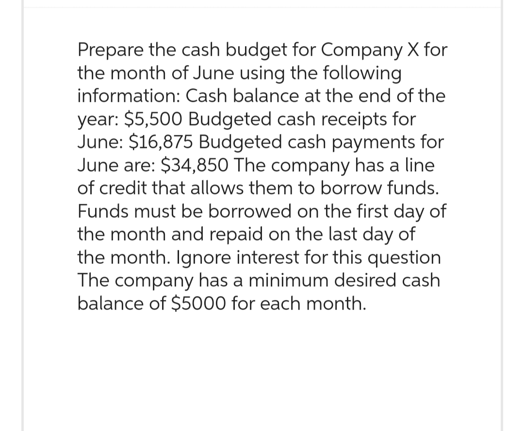 Prepare the cash budget for Company X for
the month of June using the following
information: Cash balance at the end of the
year: $5,500 Budgeted cash receipts for
June: $16,875 Budgeted cash payments for
June are: $34,850 The company has a line
of credit that allows them to borrow funds.
Funds must be borrowed on the first day of
the month and repaid on the last day of
the month. Ignore interest for this question
The company has a minimum desired cash
balance of $5000 for each month.