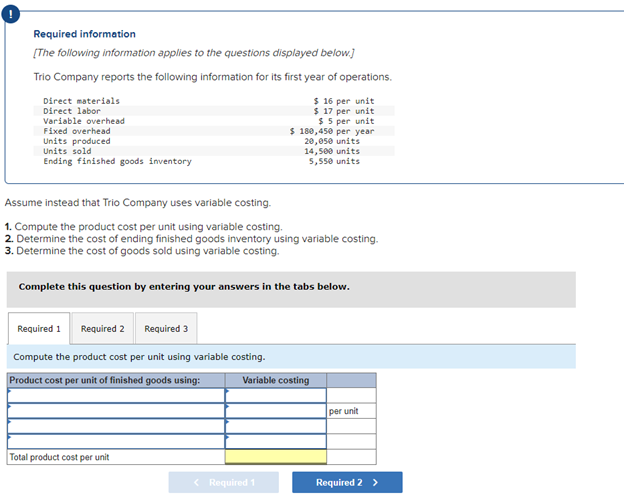 Required information
[The following information applies to the questions displayed below.]
Trio Company reports the following information for its first year of operations.
$ 16 per unit
$ 17 per unit
$5 per unit
Direct materials
Direct labor
Variable overhead
Fixed overhead
Units produced
Units sold
Ending finished goods inventory
Assume instead that Trio Company uses variable costing.
1. Compute the product cost per unit using variable costing.
2. Determine the cost of ending finished goods inventory using variable costing.
3. Determine the cost of goods sold using variable costing.
Complete this question by entering your answers in the tabs below.
Required 1
Required 2
Required 3
Compute the product cost per unit using variable costing.
Product cost per unit of finished goods using:
$ 180,450 per year
20,050 units
14,500 units
5,550 units
Total product cost per unit
Variable costing
< Required 1
per unit
Required 2 >
||