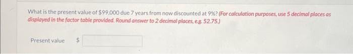 What is the present value of $99,000 due 7 years from now discounted at 9%? (For calculation purposes, use 5 decimal places as
displayed in the factor table provided. Round answer to 2 decimal places, e.g. 52.75.)
Present value
$