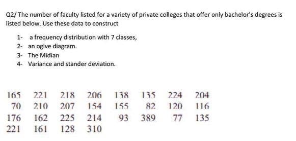 Q2/ The number of faculty listed for a variety of private colleges that offer only bachelor's degrees is
listed below. Use these data to construct
1- a frequency distribution with 7 classes,
2- an ogive diagram.
3- The Midian
4- Variance and stander deviation.
165 221
218 206
138
135
224
204
70 210
207
154
155
82.
120
116
176
162
225
214
93 389
77
135
221
161
128
310
