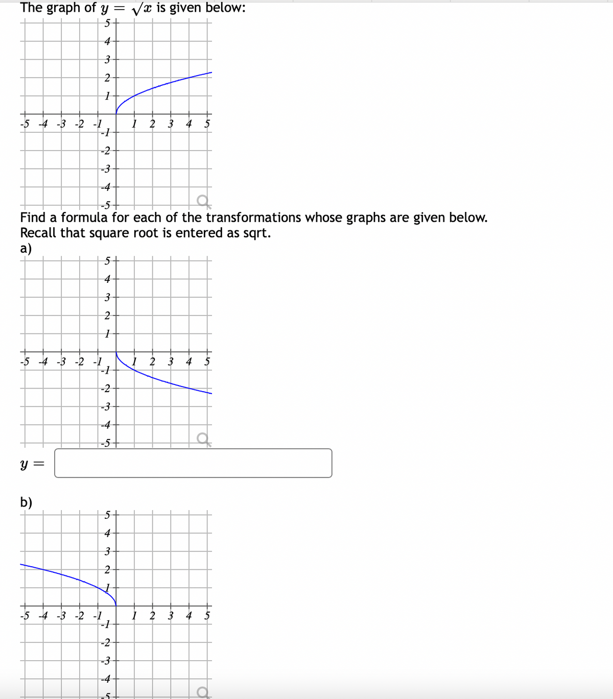 The graph of y = Vx is given below:
5+
4-
3-
-5 -4 -3 -2 -1
2
3 4
-2-
-3-
-4
-5-
Find a formula for each of the transformations whose graphs are given below.
Recall that square root is entered as sqrt.
a)
5+
4
3-
-5 -4 -3 -2 -1
-1
2
3
4
5
-2
-3-
-4-
-5-
y =
b)
5+
4-
2-
-5 -4 -3 -2 -1
--
2
3
4 5
-2-
-3
-4-
