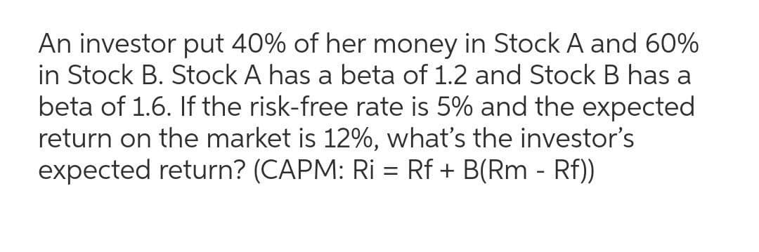 An investor put 40% of her money in Stock A and 60%
in Stock B. Stock A has a beta of 1.2 and Stock B has a
beta of 1.6. If the risk-free rate is 5% and the expected
return on the market is 12%, what's the investor's
expected return? (CAPM: Ri = Rf + B(Rm - Rf))
%3D
