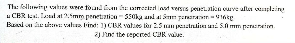 The following values were found from the corrected load versus penetration curve after completing
a CBR test. Load at 2.5mm penetration 550kg and at 5mm penetration = 936kg.
Based on the above values Find: 1) CBR values for 2.5 mm penetration and 5.0 mm penetration.
2) Find the reported CBR value.
