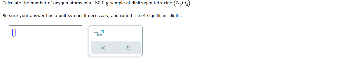 Calculate
the number of oxygen atoms in a 150.0 g sample of dinitrogen tetroxide (N₂04).
Be sure your answer has a unit symbol if necessary, and round it to 4 significant digits.
☐
x10