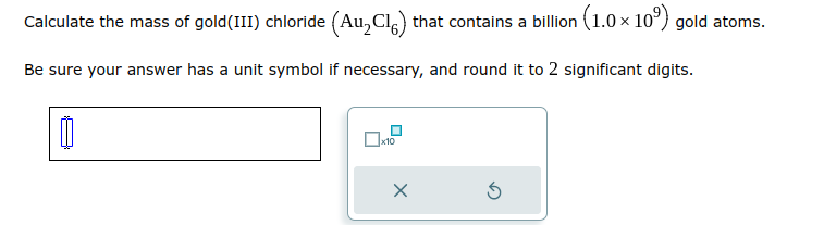 Calculate the mass of gold (III) chloride (Au₂Cl) that contains a billion (1.0 × 10³) gold atoms.
Be sure your answer has a unit symbol if necessary, and round it to 2 significant digits.
00
x10
X
3