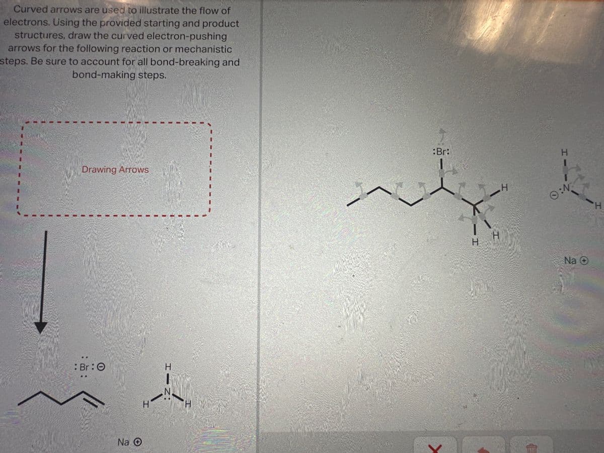 Curved arrows are used to illustrate the flow of
electrons. Using the provided starting and product
structures, draw the curved electron-pushing
arrows for the following reaction or mechanistic
steps. Be sure to account for all bond-breaking and
bond-making steps.
Drawing Arrows
: Br:O
Na Ⓒ
H
HIN
Н
Who
:Br:
- -
1
X-
H
H
H
H
Ⓒ:N
Na O
H