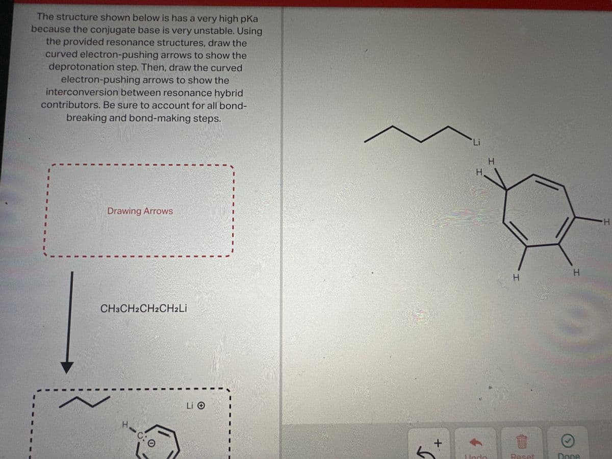 The structure shown below is has a very high pka
because the conjugate base is very unstable. Using
the provided resonance structures, draw the
curved electron-pushing arrows to show the
deprotonation step. Then, draw the curved
electron-pushing arrows to show the
interconversion between resonance hybrid
contributors. Be sure to account for all bond-
breaking and bond-making steps.
Drawing Arrows
CH3CH2CH2CH2Li
Hac:O
C: 0
+
H
Undo
H
H
W
Reset
H
Done
H