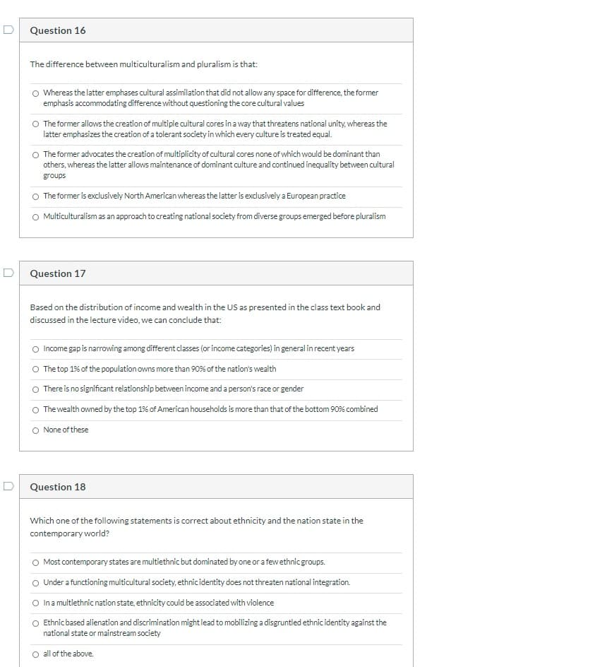 D
Question 16
The difference between multiculturalism and pluralism is that:
O Whereas the latter emphases cultural assimilation that did not allowany space for difference, the former
emphasis accommodating difference without questioning the core cultural values
O The former allows the creation of multiple cultural cores in a way that threatens national unity, whereas the
latter emphasizes the creation of a tolerant society in which every culture is treated equal.
O The former advocates the creation of multiplicity of cultural cores none of which would be dominant than
others, whereas the latter allows maintenance of dominant culture and continued inequality between cultural
groups
The former is exclusively North American whereas the latter is exclusively a European practice
O Multiculturalism as an approach to creating national society from diverse groups emerged before pluralism
D
Question 17
Based on the distribution of income and wealth in the US as presented in the class text book and
discussed in the lecture video, we can conclude that:
O Income gap is narrowing among different classes (or income categories) in general inrecent years
O The top 1% of the population owns more than 90% of the nation's wealth
O There is no significant relationship between income and a person's race or gender
The wealth owned by the top 1% of American households is more than that of the bottom 90% combined
O None of these
D Question 18
Which one of the following statements is correct about ethnicity and the nation state in the
contemporary world?
O Most contemporary states are multiethnic but dominated by one or a fewethnicgroups.
O Under a functioning multicultural society, ethnicidentity does not threaten national integration.
O Ina multiethnic nation state, ethnicity could be associated with violence
O Ethnic based alienation and discrimination might lead to mobilizing a disgruntled ethnic identity against the
national state or mainstream society
O all of the above.
