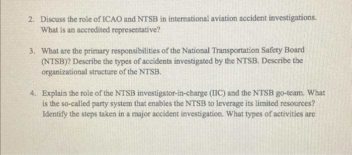 2. Discuss the role of ICAO and NTSB in international aviation accident investigations.
What is an accredited representative?
3. What are the primary responsibilities of the National Transportation Safety Board
(NTSB)? Describe the types of accidents investigated by the NTSB. Describe the
organizational structure of the NTSB.
4. Explain the role of the NTSB investigator-in-charge (IIC) and the NTSB go-team. What
is the so-called party system that enables the NTSB to leverage its limited resources?
Identify the steps taken in a major accident investigation. What types of activities are
