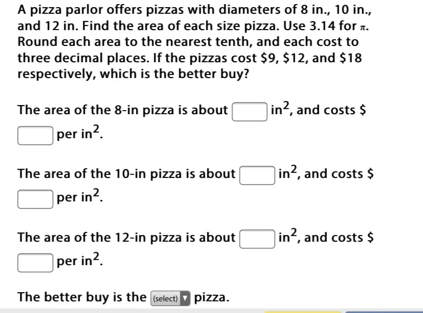 A pizza parlor offers pizzas with diameters of 8 in., 10 in.,
and 12 in. Find the area of each size pizza. Use 3.14 for r.
Round each area to the nearest tenth, and each cost to
three decimal places. If the pizzas cost $9, $12, and $18
respectively, which is the better buy?
The area of the 8-in pizza is about
in², and costs $
|per in?.
The area of the 10-in pizza is about
in?, and costs $
per in2.
The area of the 12-in pizza is about
in2, and costs $
per in?.
The better buy is the (select) pizza.
