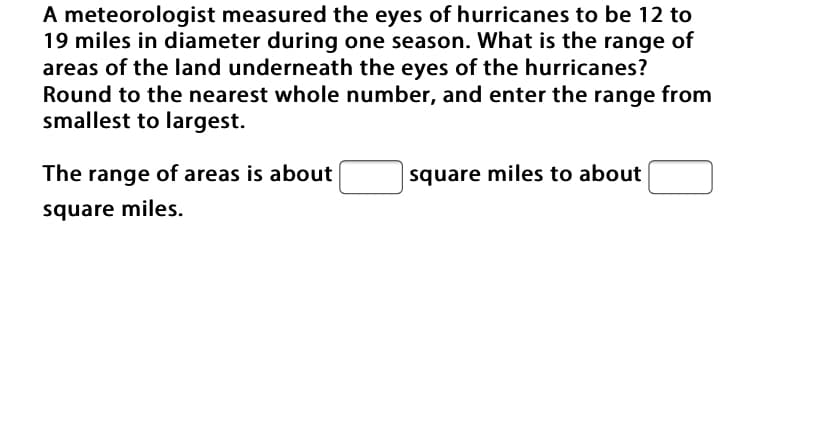 A meteorologist measured the eyes of hurricanes to be 12 to
19 miles in diameter during one season. What is the range of
areas of the land underneath the eyes of the hurricanes?
Round to the nearest whole number, and enter the range from
smallest to largest.
The range of areas is about
square miles to about
square miles.
