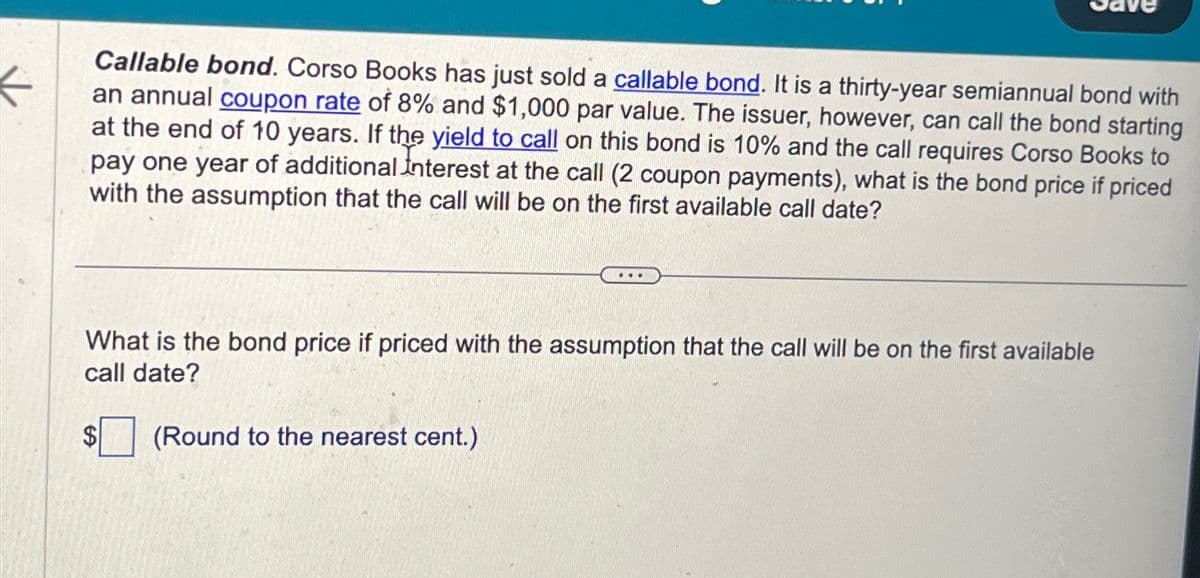 K
Callable bond. Corso Books has just sold a callable bond. It is a thirty-year semiannual bond with
an annual coupon rate of 8% and $1,000 par value. The issuer, however, can call the bond starting
at the end of 10 years. If the yield to call on this bond is 10% and the call requires Corso Books to
pay one year of additional Interest at the call (2 coupon payments), what is the bond price if priced
with the assumption that the call will be on the first available call date?
What is the bond price if priced with the assumption that the call will be on the first available
call date?
$
....
(Round to the nearest cent.)