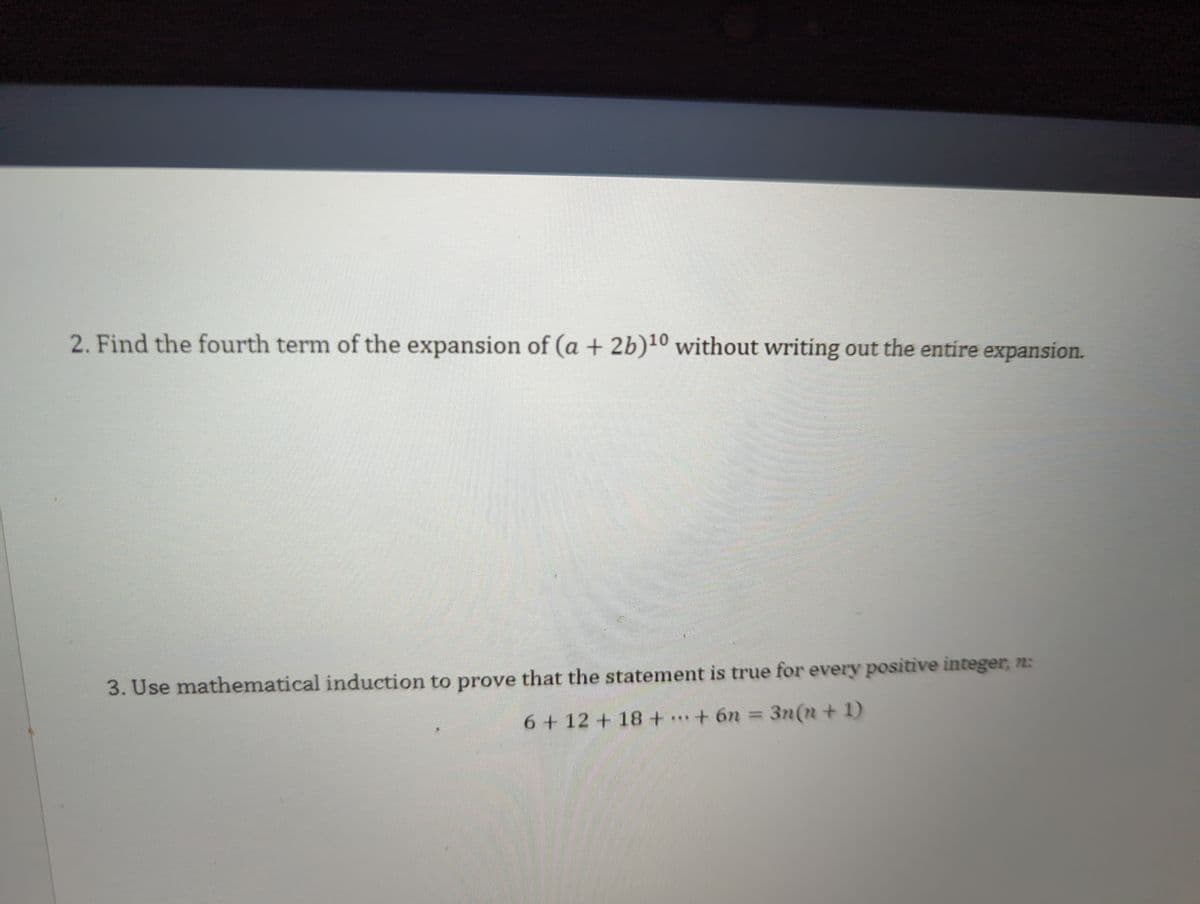 2. Find the fourth term of the expansion of (a + 2b)¹0 without writing out the entire expansion.
3. Use mathematical induction to prove that the statement is true for every positive integer, n:
6 + 12 + 18+...+ 6n = 3n(n+1)