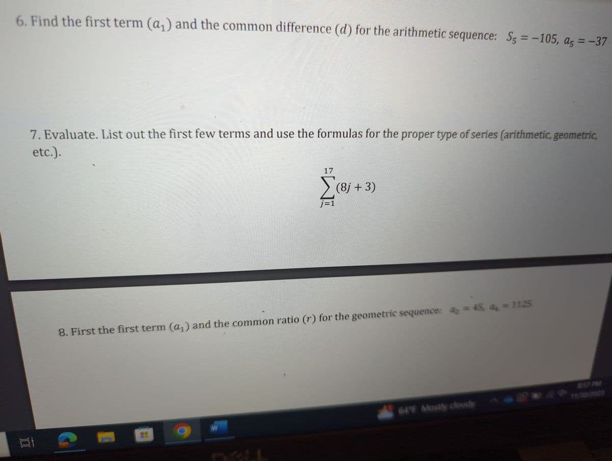 6. Find the first term (a₁) and the common difference (d) for the arithmetic sequence: S = -105, ag = -37
1:
7. Evaluate. List out the first few terms and use the formulas for the proper type of series (arithmetic, geometric,
etc.).
17
W
(8j + 3)
8. First the first term (a₁) and the common ratio (r) for the geometric sequence: a = 45, a₁ = 1125
64°F Mostly cloudy
8:57 PM