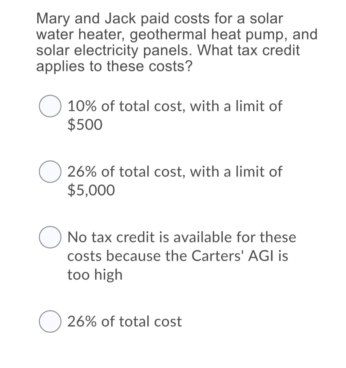 Mary and Jack paid costs for a solar
water heater, geothermal heat pump, and
solar electricity panels. What tax credit
applies to these costs?
10% of total cost, with a limit of
$500
26% of total cost, with a limit of
$5,000
No tax credit is available for these
costs because the Carters' AGI is
too high
O 26% of total cost
