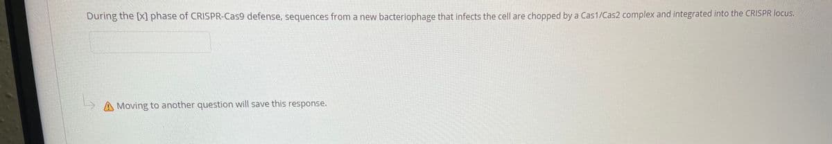 During the [X] phase of CRISPR-Cas9 defense, sequences from a new bacteriophage that infects the cell are chopped by a Cas1/Cas2 complex and integrated into the CRISPR locus,
>A Moving to another question will save this response.
