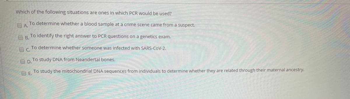 Which of the following situations are ones in which PCR would be used?
To determine whether a blood sample at a crime scene came from a suspect.
A.
To identify the right answer to PCR questions on a genetics exam.
B.
To determine whether someone was infected with SARS-COV-2.
np1o study DNA from Neandertal bones.
D.
To study the mitochondrial DNA sequences from individuals to determine whether they are related through their maternal ancestry.
E.
