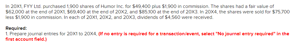 In 20X1, FYY Ltd. purchased 1,900 shares of Humor Inc. for $49,400 plus $1,900 in commission. The shares had a fair value of
$62,000 at the end of 20X1, $69,400 at the end of 20X2, and $85,100 at the end of 20X3. In 20X4, the shares were sold for $75,700
less $1,900 in commission. In each of 20×1, 20X2, and 20X3, dividends of $4,560 were received.
Required:
1. Prepare journal entries for 20X1 to 20X4, (If no entry is required for a transaction/event, select "No journal entry required" in the
first account field.)