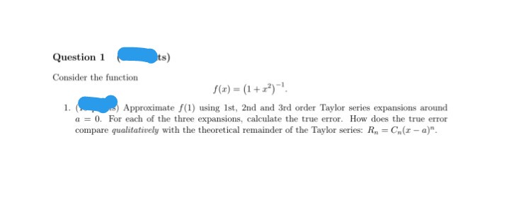 Question 1
ts)
Consider the function
S(2) = (1 +z*)"!.
) Approximate f(1) using 1st, 2nd and 3rd order Taylor series expansions around
a = 0. For each of the three expansions, calculate the true error. How does the true error
compare qualitatively with the theoretical remainder of the Taylor series: R, = Cn(z - a)".
1.
