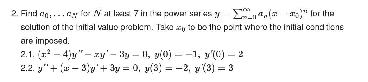 2. Find ao,... an for N at least 7 in the power series y =
En-o an(x – xo)" for the
n%3D0
solution of the initial value problem. Take xo to be the point where the initial conditions
are imposed.
2.1. (x2
2.2. y"+ (x – 3)y'+ 3y = 0, y(3) = -2, y'(3) = 3
4)y" – xy'– 3y = 0, y(0) = -1, y'(0) = 2
