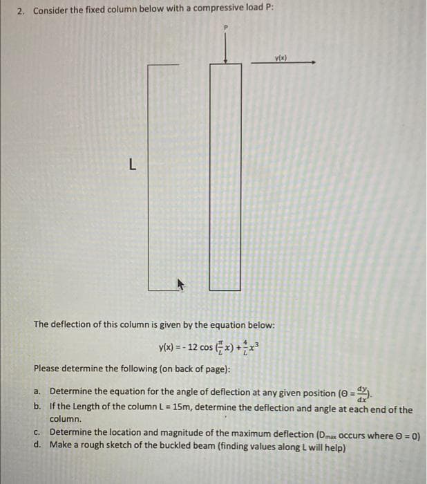 2. Consider the fixed column below with a compressive load P:
L
The deflection of this column is given by the equation below:
y(x) = - 12 cos (; x) +
Please determine the following (on back of page):
Determine the equation for the angle of deflection at any given position (0 = .
b. If the Length of the column L = 15m, determine the deflection and angle at each end of the
a.
column.
Determine the location and magnitude of the maximum deflection (Dmax Occurs where 0 = 0)
d. Make a rough sketch of the buckled beam (finding values along L will help)
C.
