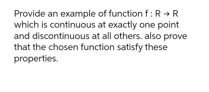 Provide an example of function f: R → R
which is continuous at exactly one point
and discontinuous at all others. also prove
that the chosen function satisfy these
properties.
