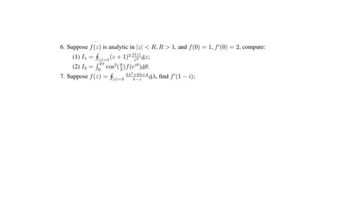 6. Suppose f(2) is analytic in |2| < R, R > 1, and f(0) = 1, f'(0) = 2, compute:
(1) h = f(:+1) de:
(2) Iz = cos ()f(e")d0.
7. Suppose f(3) = f. DAA, find f'(1 – i):
