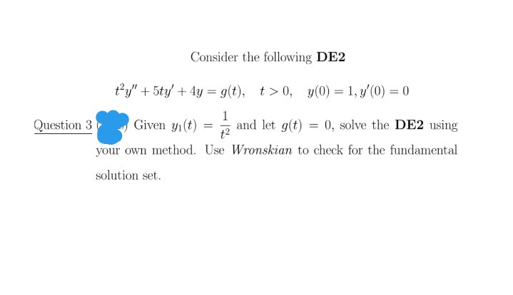 Consider the following DE2
t'y" + 5ty + 4y = g(t), t> 0, y(0) = 1, y'(0) = 0
%3D
Question 3
Given yı(t)
1
and let g(t)
t2
0, solve the DE2 using
your own method. Use Wronskian to check for the fundamental
solution set.
