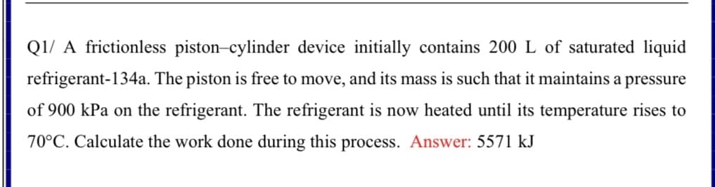 Q1/ A frictionless piston-cylinder device initially contains 200 L of saturated liquid
refrigerant-134a. The piston is free to move, and its mass is such that it maintains a pressure
of 900 kPa on the refrigerant. The refrigerant is now heated until its temperature rises to
70°C. Calculate the work done during this process. Answer: 5571 kJ
