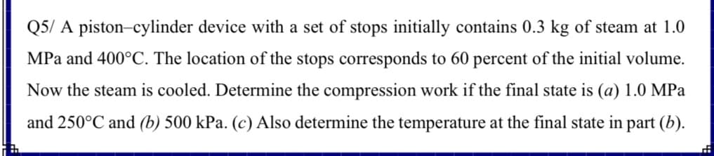 Q5/ A piston-cylinder device with a set of stops initially contains 0.3 kg of steam at 1.0
MPa and 400°C. The location of the stops corresponds to 60 percent of the initial volume.
Now the steam is cooled. Determine the compression work if the final state is (a) 1.0 MPa
and 250°C and (b) 500 kPa. (c) Also determine the temperature at the final state in part (b).
