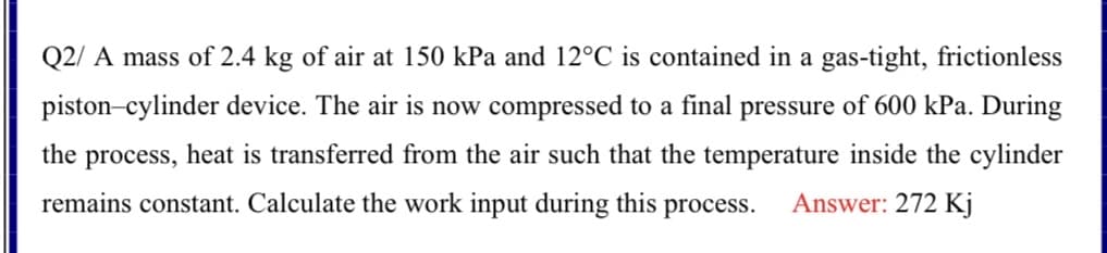 Q2/ A mass of 2.4 kg of air at 150 kPa and 12°C is contained in a gas-tight, frictionless
piston-cylinder device. The air is now compressed to a final pressure of 600 kPa. During
the process, heat is transferred from the air such that the temperature inside the cylinder
remains constant. Calculate the work input during this process.
Answer: 272 Kj
