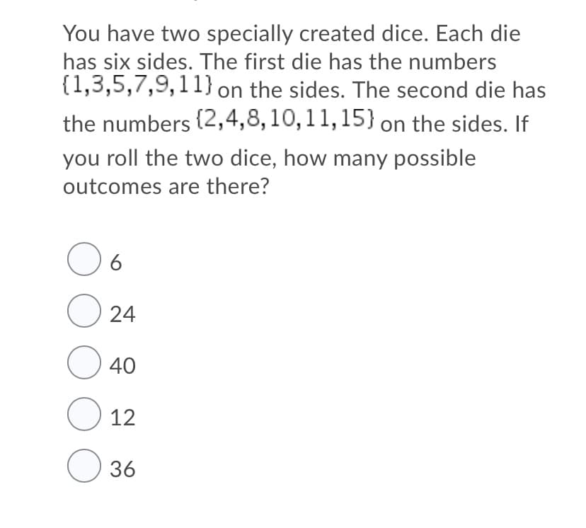 You have two specially created dice. Each die
has six sides. The first die has the numbers
{1,3,5,7,9,11} on the sides. The second die has
the numbers (2,4,8,10,11,15} on the sides. If
you roll the two dice, how many possible
outcomes are there?
O 24
O 40
O 12
O 36
