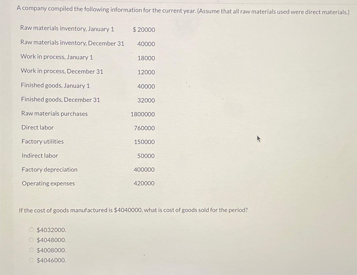 A company compiled the following information for the current year. (Assume that all raw materials used were direct materials.)
Raw materials inventory, January 1
Raw materials inventory, December 31
Work in process, January 1
Work in process, December 31
Finished goods, January 1
Finished goods, December 31
Raw materials purchases
Direct labor
Factory utilities
Indirect labor
Factory depreciation
Operating expenses
000
$20000
40000
$4032000.
$4048000.
$4008000.
$4046000.
18000
12000
40000
32000
1800000
760000
150000
50000
400000
If the cost of goods manufactured is $4040000, what is cost of goods sold for the period?
420000