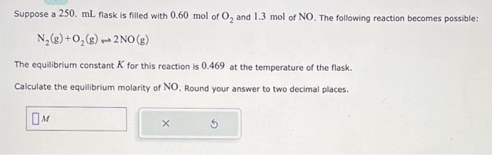 Suppose a 250. mL flask is filled with 0.60 mol of O₂ and 1.3 mol of NO. The following reaction becomes possible:
N₂(g) + O₂(g)
2NO(g)
The equilibrium constant K for this reaction is 0.469 at the temperature of the flask.
Calculate the equilibrium molarity of NO. Round your answer to two decimal places.
M
p
5