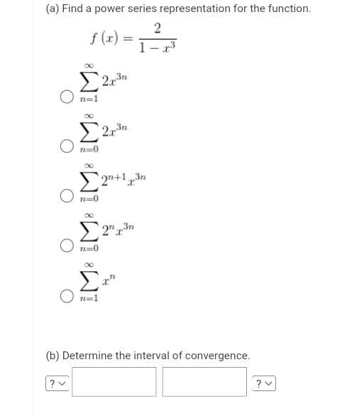 (a) Find a power series representation for the function.
2
1-³
f(x)
?
Σ 2χτε
n=1
Σ
71=0
–
07-0
Σ2+1 par
2 τε
Σ
Ο n=1
Σ 20.rin
n=0
(b) Determine the interval of convergence.
?