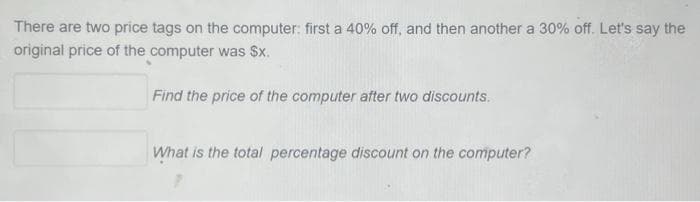 There are two price tags on the computer: first a 40% off, and then another a 30% off. Let's say the
original price of the computer was $x.
Find the price of the computer after two discounts.
What is the total percentage discount on the computer?