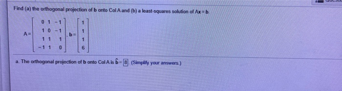 Find (a) the orthogonal projection of b onto Col A and (b) a least-squares solution of Ax = b.
A=
01 -1
10
11
1
1
0
7
1
a. The orthogonal projection of b onto Col A is 6-8). (Simplify your answers.)